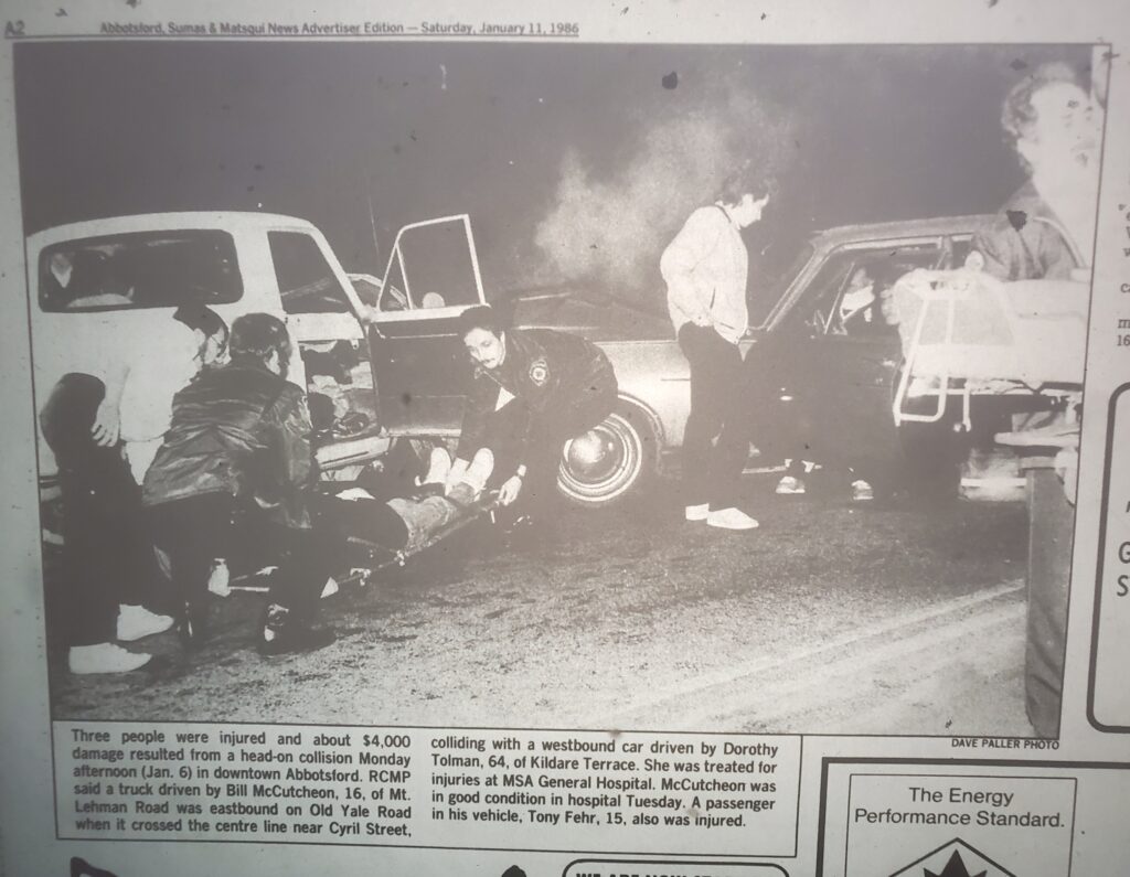 A violent looking car crash with a person being pulled away on a stretcher. Caption reads "Three people were injured and about $400 damage resulted from a head-on collision Monday afternoon (Jan. 6) in downtown Abbotsford. RCMP said a truck driven by Bill McCutcheon, 16, of Mt. Lehman Road was eastbound on Old Yale Road when it crossed the centre line near Cyril Street, colliding with a westbound car driven by Dorothy Tolman, 64, of Kildare Terrace. She was treated for injuries at MSA General Hospital. McCutcheon was in good condition in hospital Tuesday. A passenger in his vehicle, Tony Fehr, 15, also was injured."